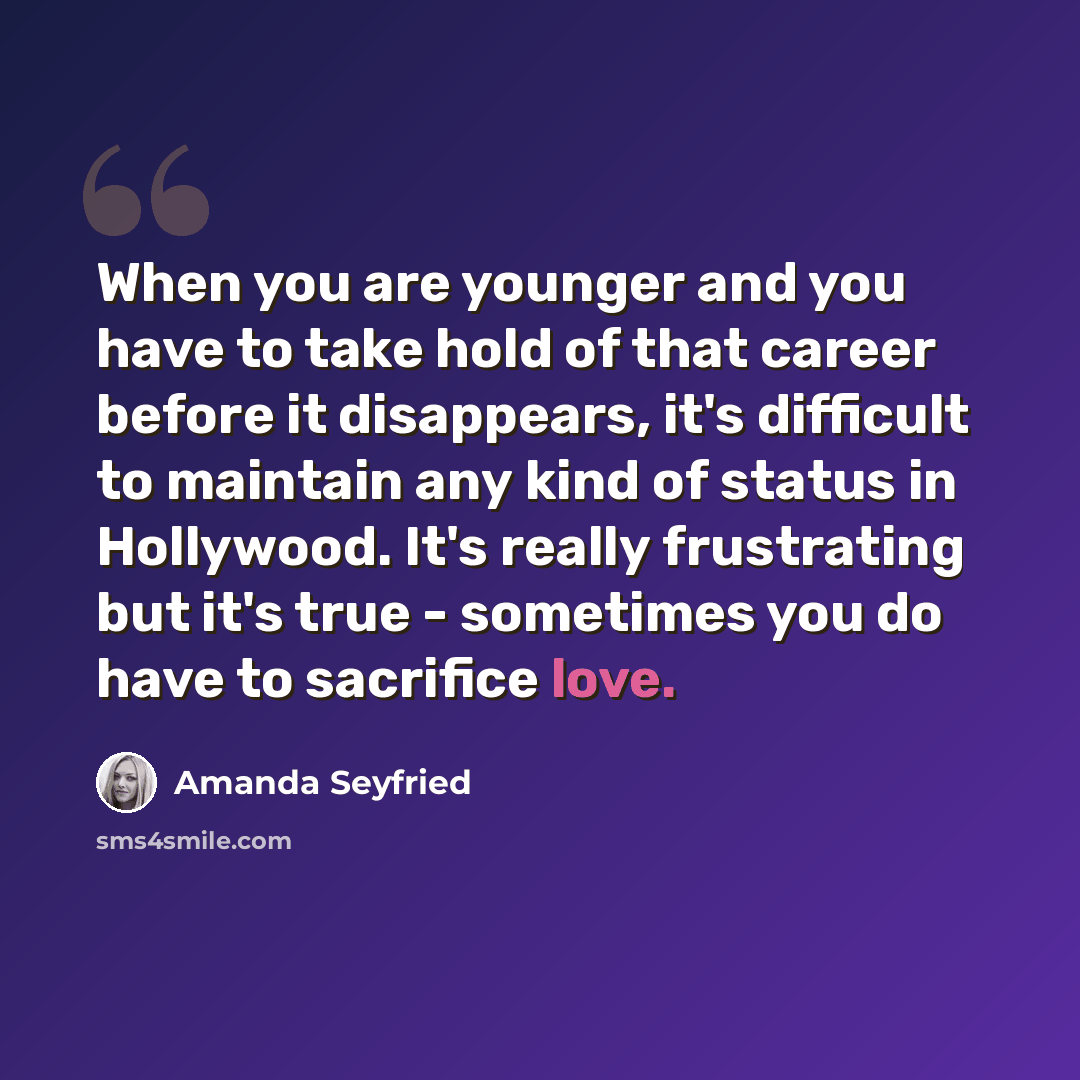 “When you are younger and you have to take hold of that career before it disappears, it's difficult to maintain any kind of status in Hollywood. It's really frustrating but it's true - sometimes you do have to sacrifice love.” quote by Amanda Seyfried