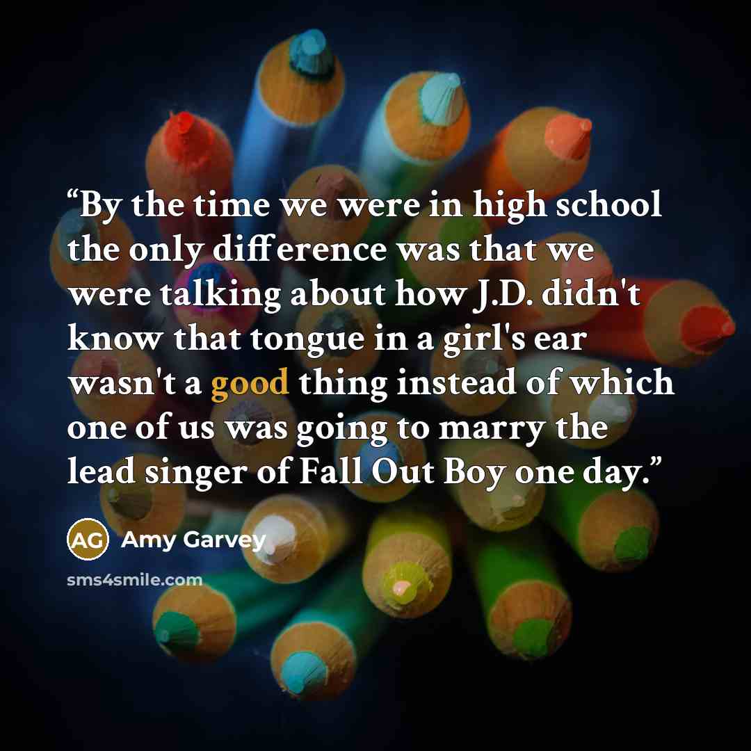 “By the time we were in high school the only difference was that we were talking about how J.D. didn't know that tongue in a girl's ear wasn't a good thing instead of which one of us was going to marry the lead singer of Fall Out Boy one day.” quote by Amy Garvey