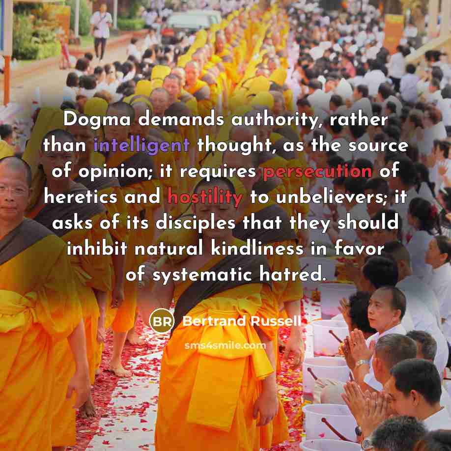 “Dogma demands authority, rather than intelligent thought, as the source of opinion; it requires persecution of heretics and hostility to unbelievers; it asks of its disciples that they should inhibit natural kindliness in favor of systematic hatred.” quote by Bertrand Russell