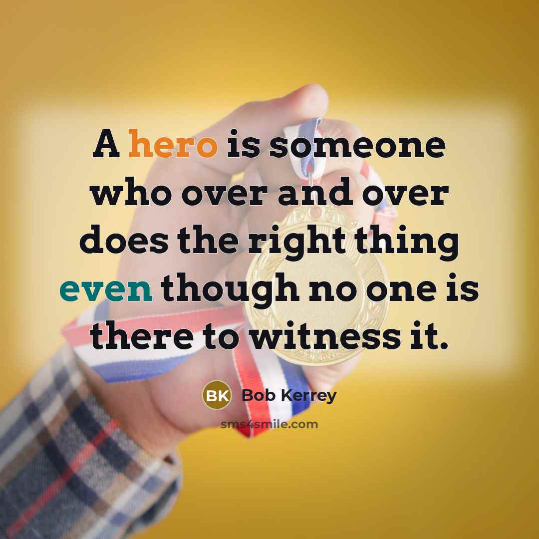 “A hero is someone who over and over does the right thing even though no one is there to witness it.” quote by Bob Kerrey