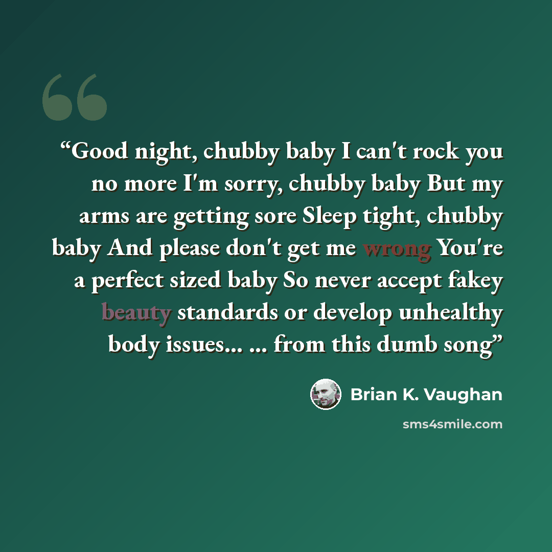 “Good night, chubby baby I can't rock you no more I'm sorry, chubby baby But my arms are getting sore Sleep tight, chubby baby And please don't get me wrong You're a perfect sized baby So never accept fakey beauty standards or develop unhealthy body issues... ... from this dumb song” quote by Brian K. Vaughan