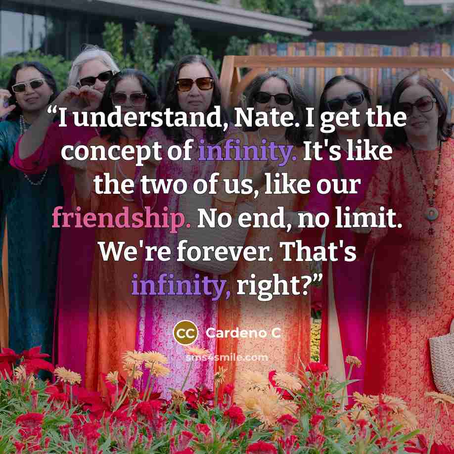 “I understand, Nate. I get the concept of infinity. It's like the two of us, like our friendship. No end, no limit. We're forever. That's infinity, right?” quote by Cardeno C