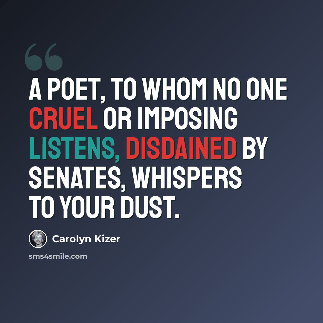 “A poet, to whom no one cruel or imposing listens, Disdained by senates, whispers to your dust.” quote by Carolyn Kizer