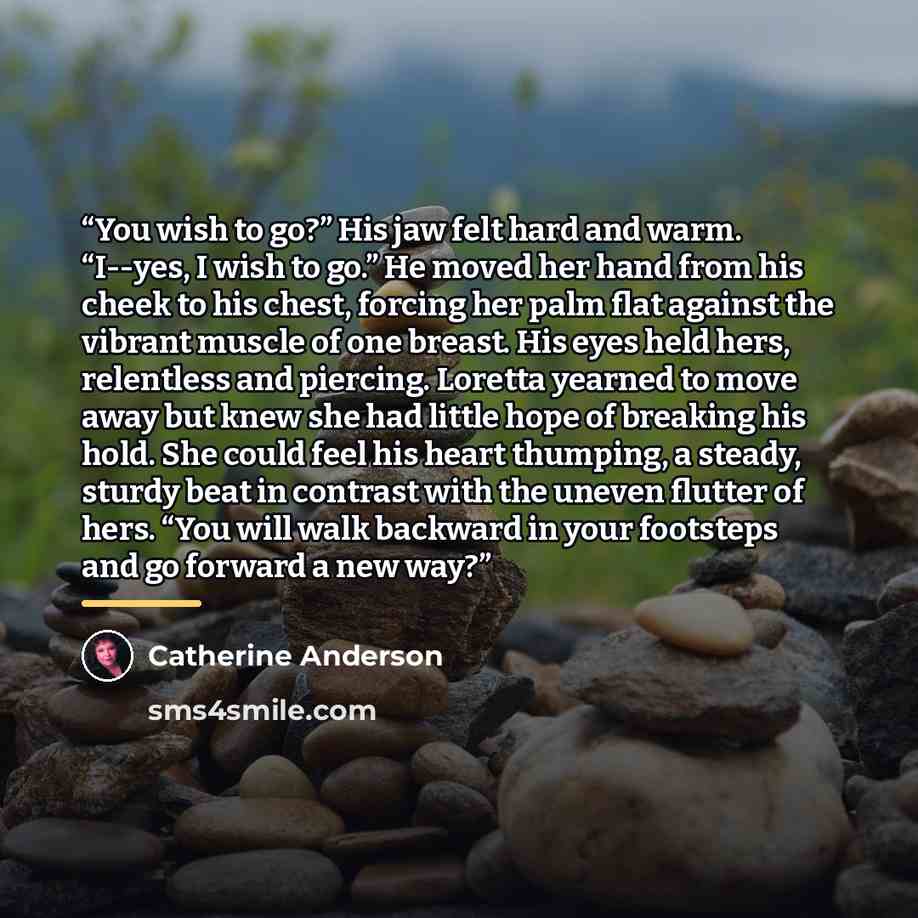 “You wish to go?” His jaw felt hard and warm. “I--yes, I wish to go.” He moved her hand from his cheek to his chest, forcing her palm flat against the vibrant muscle of one breast. His eyes held hers, relentless and piercing. Loretta yearned to move away but knew she had little hope of breaking his…” quote by Catherine Anderson