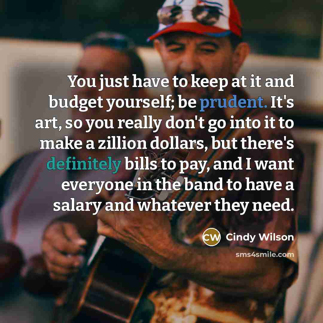 “You just have to keep at it and budget yourself; be prudent. It's art, so you really don't go into it to make a zillion dollars, but there's definitely bills to pay, and I want everyone in the band to have a salary and whatever they need.” quote by Cindy Wilson