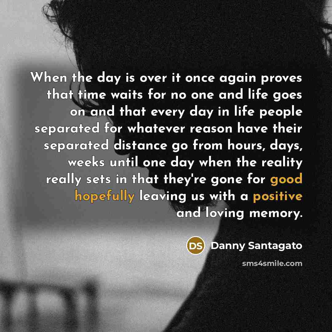 “When the day is over it once again proves that time waits for no one and life goes on and that every day in life people separated for whatever reason have their separated distance go from hours, days, weeks until one day when the reality really sets in that they're gone for good hopefully leaving…” quote by Danny Santagato