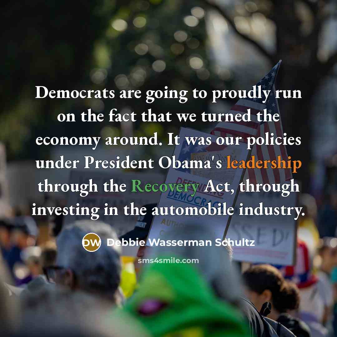 “Democrats are going to proudly run on the fact that we turned the economy around. It was our policies under President Obama's leadership through the Recovery Act, through investing in the automobile industry.” quote by Debbie Wasserman Schultz