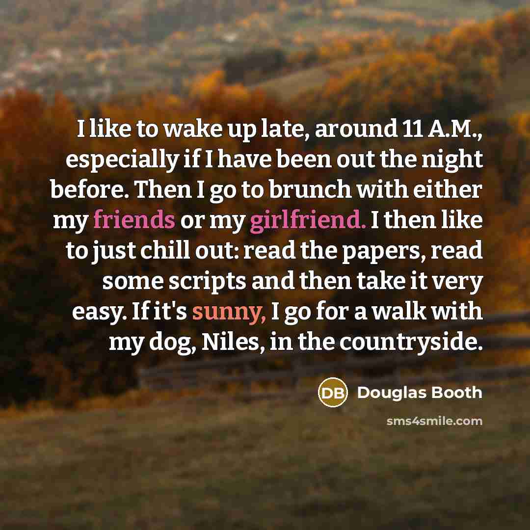 “I like to wake up late, around 11 A.M., especially if I have been out the night before. Then I go to brunch with either my friends or my girlfriend. I then like to just chill out: read the papers, read some scripts and then take it very easy. If it's sunny, I go for a walk with my dog, Niles, in…” quote by Douglas Booth