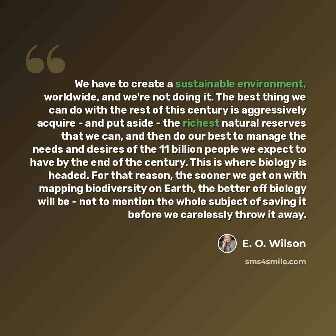 “We have to create a sustainable environment, worldwide, and we're not doing it. The best thing we can do with the rest of this century is aggressively acquire - and put aside - the richest natural reserves that we can, and then do our best to manage the needs and desires of the 11 billion people…” quote by E. O. Wilson