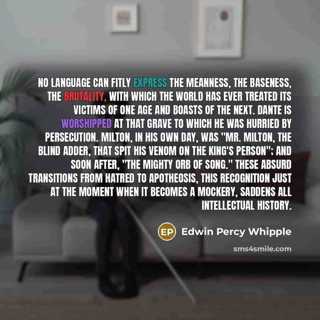 “No language can fitly express the meanness, the baseness, the brutality, with which the world has ever treated its victims of one age and boasts of the next. Dante is worshipped at that grave to which he was hurried by persecution. Milton, in his own day, was "Mr. Milton, the blind adder, that…” quote by Edwin Percy Whipple