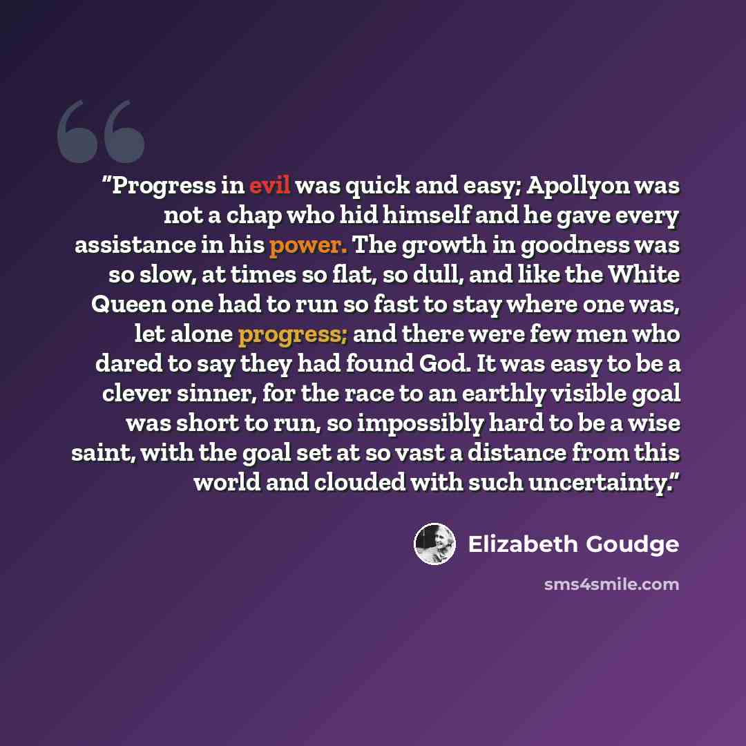 “Progress in evil was quick and easy; Apollyon was not a chap who hid himself and he gave every assistance in his power. The growth in goodness was so slow, at times so flat, so dull, and like the White Queen one had to run so fast to stay where one was, let alone progress; and there were few men…” quote by Elizabeth Goudge
