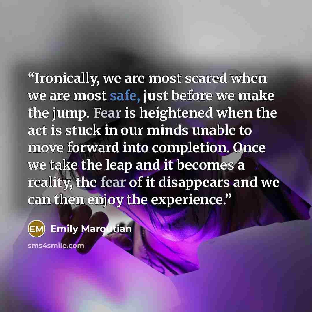 “Ironically, we are most scared when we are most safe, just before we make the jump. Fear is heightened when the act is stuck in our minds unable to move forward into completion. Once we take the leap and it becomes a reality, the fear of it disappears and we can then enjoy the experience.” quote by Emily Maroutian