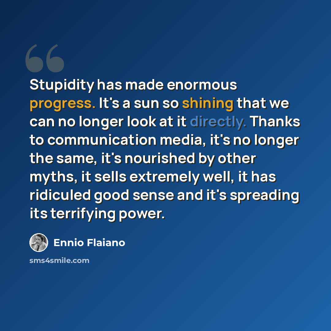 “Stupidity has made enormous progress. It's a sun so shining that we can no longer look at it directly. Thanks to communication media, it's no longer the same, it's nourished by other myths, it sells extremely well, it has ridiculed good sense and it's spreading its terrifying power.” quote by Ennio Flaiano