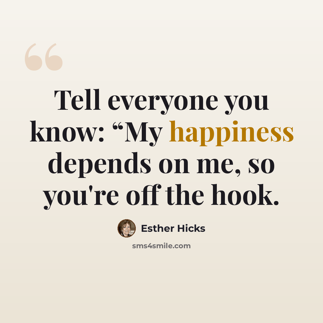 “Tell everyone you know: “My happiness depends on me, so you're off the hook.” quote by Esther Hicks