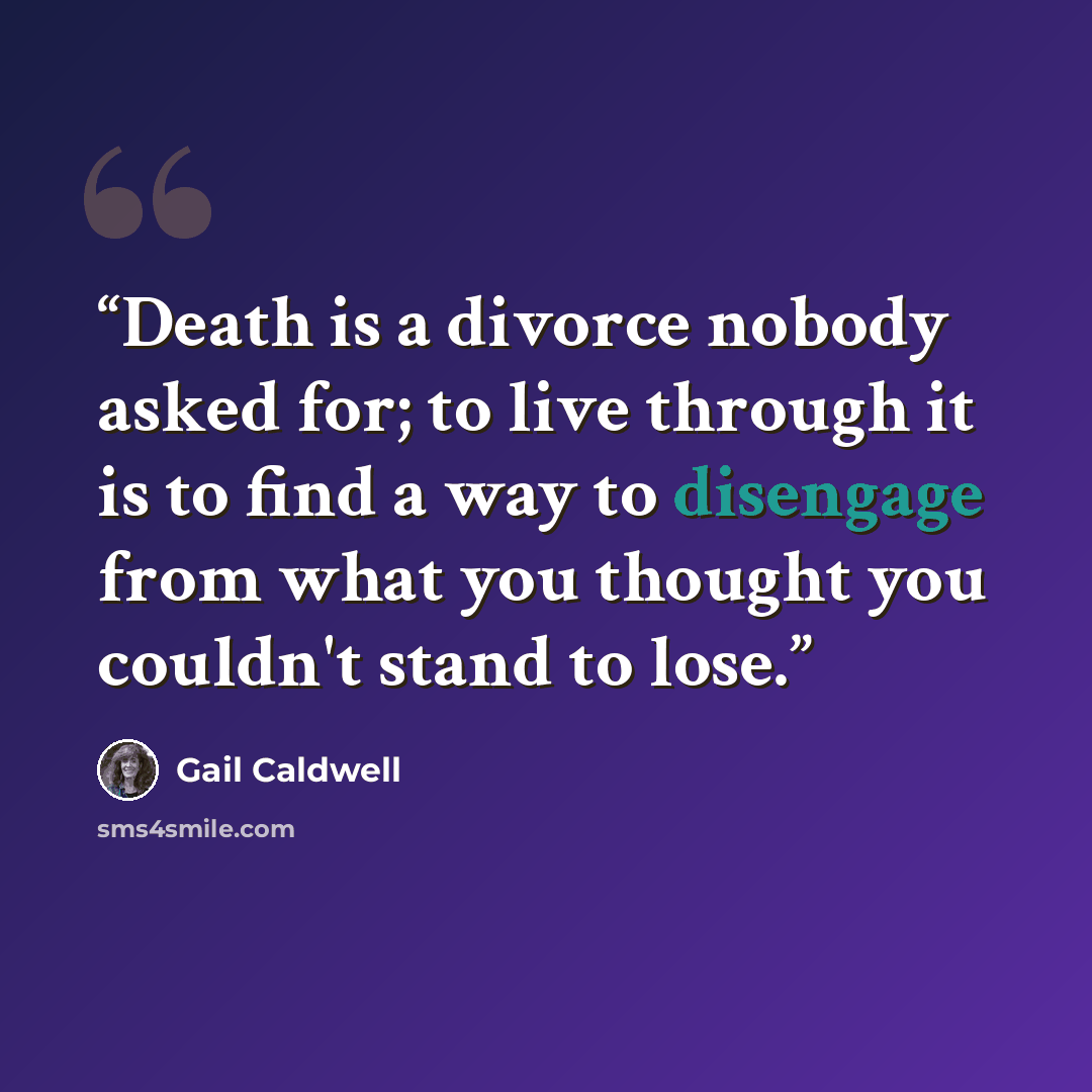 “Death is a divorce nobody asked for; to live through it is to find a way to disengage from what you thought you couldn't stand to lose.” quote by Gail Caldwell