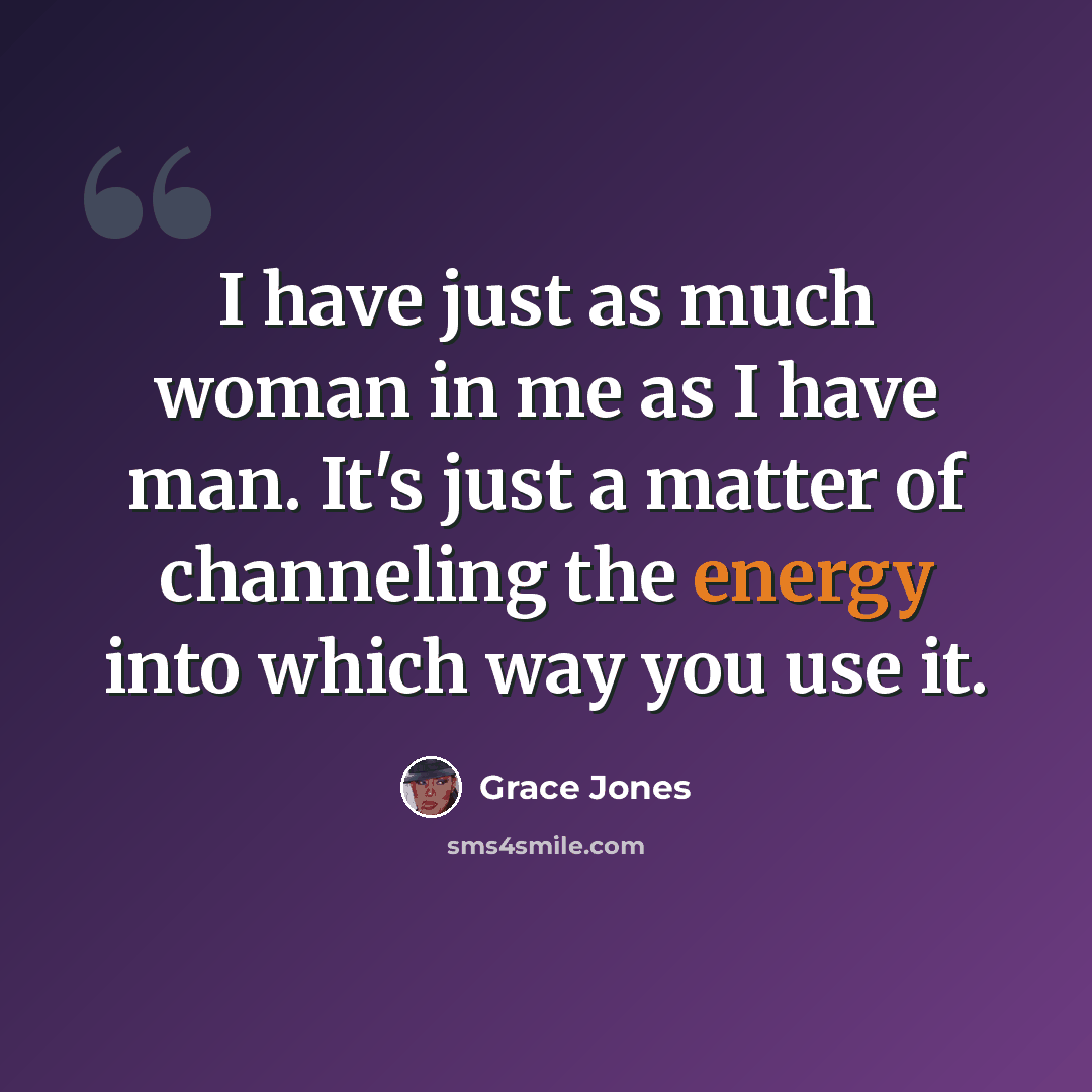 “I have just as much woman in me as I have man. It's just a matter of channeling the energy into which way you use it.” quote by Grace Jones