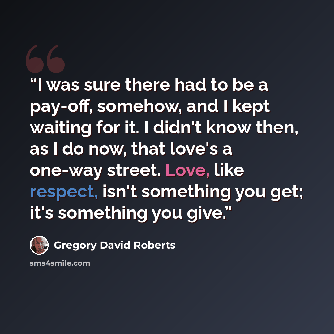 “I was sure there had to be a pay-off, somehow, and I kept waiting for it. I didn't know then, as I do now, that love's a one-way street. Love, like respect, isn't something you get; it's something you give.” quote by Gregory David Roberts