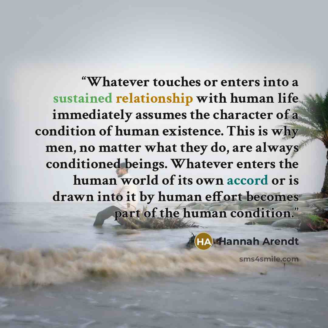 “Whatever touches or enters into a sustained relationship with human life immediately assumes the character of a condition of human existence. This is why men, no matter what they do, are always conditioned beings. Whatever enters the human world of its own accord or is drawn into it by human…” quote by Hannah Arendt