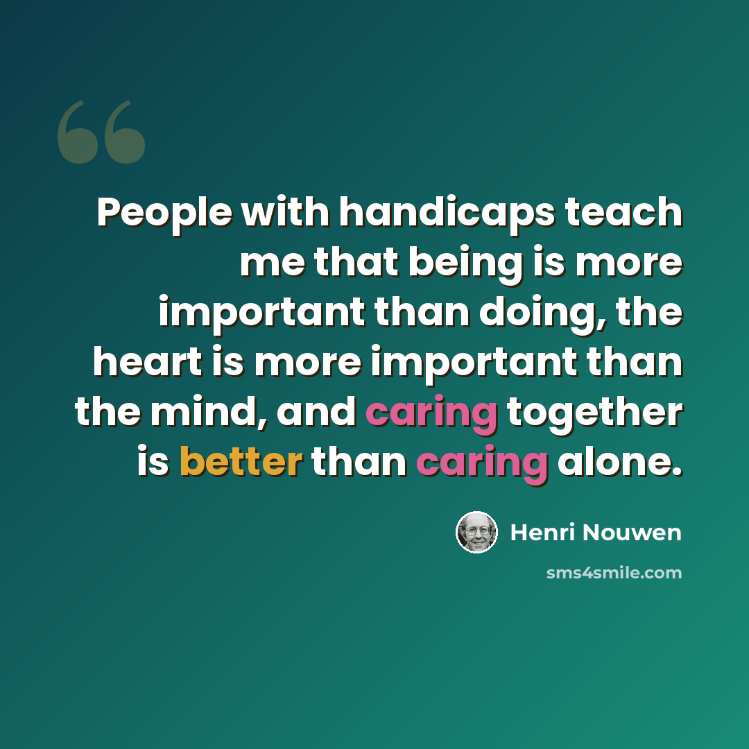 “People with handicaps teach me that being is more important than doing, the heart is more important than the mind, and caring together is better than caring alone.” quote by Henri Nouwen