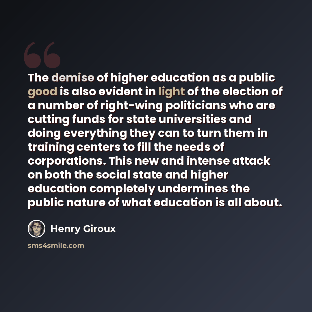 “The demise of higher education as a public good is also evident in light of the election of a number of right-wing politicians who are cutting funds for state universities and doing everything they can to turn them in training centers to fill the needs of corporations. This new and intense attack…” quote by Henry Giroux