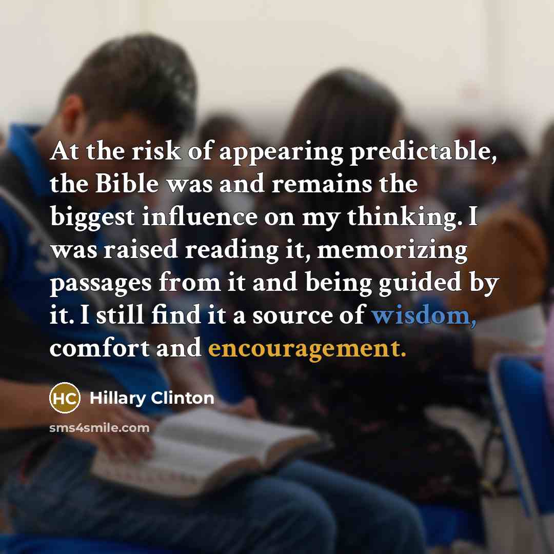 “At the risk of appearing predictable, the Bible was and remains the biggest influence on my thinking. I was raised reading it, memorizing passages from it and being guided by it. I still find it a source of wisdom, comfort and encouragement.” quote by Hillary Clinton