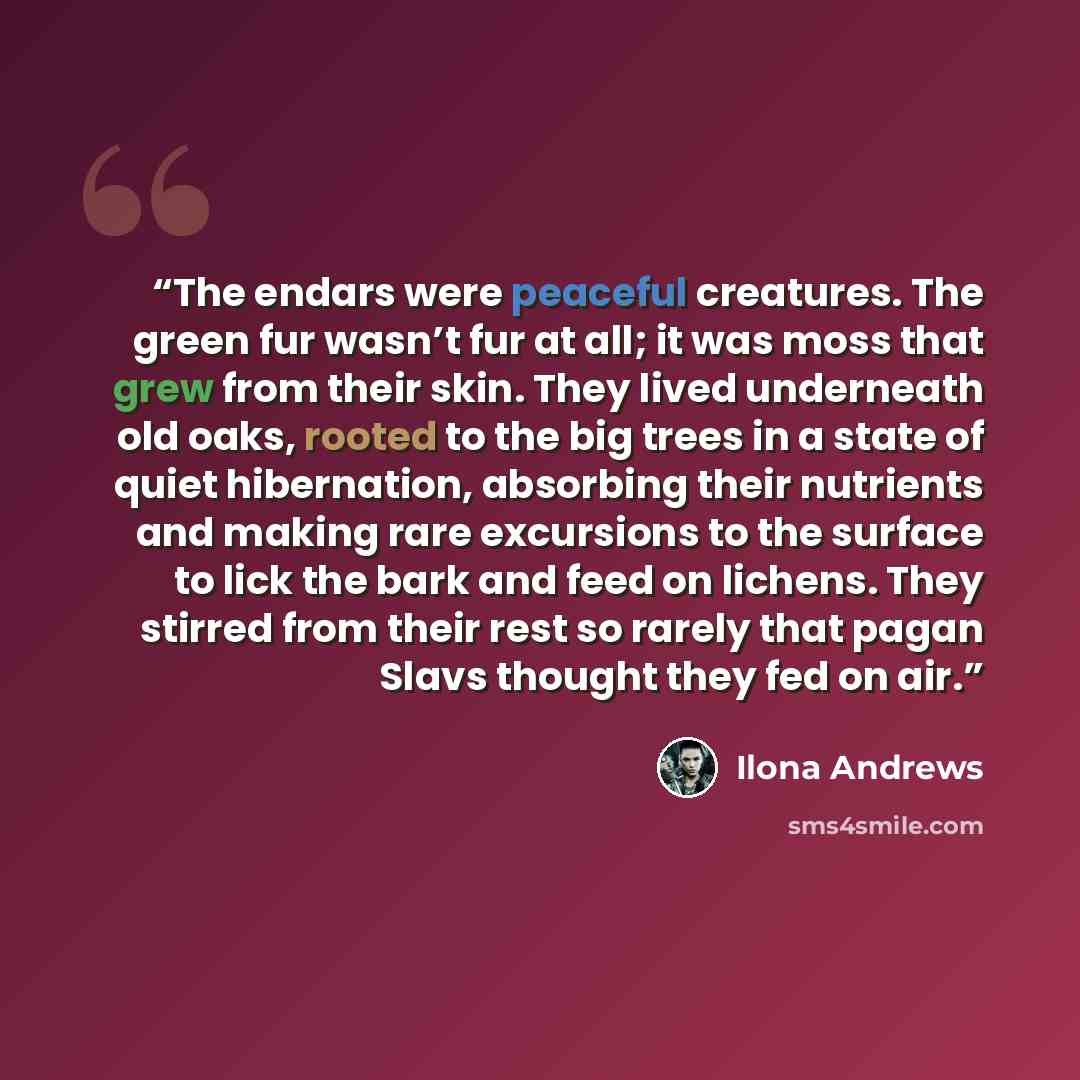 “The endars were peaceful creatures. The green fur wasn’t fur at all; it was moss that grew from their skin. They lived underneath old oaks, rooted to the big trees in a state of quiet hibernation, absorbing their nutrients and making rare excursions to the surface to lick the bark and feed on…” quote by Ilona Andrews