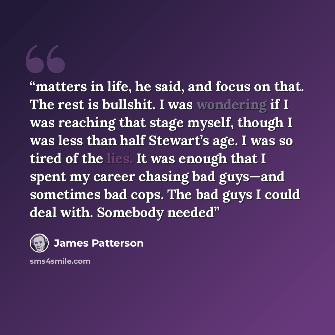 “matters in life, he said, and focus on that. The rest is bullshit. I was wondering if I was reaching that stage myself, though I was less than half Stewart’s age. I was so tired of the lies. It was enough that I spent my career chasing bad guys—and sometimes bad cops. The bad guys I could deal…” quote by James Patterson