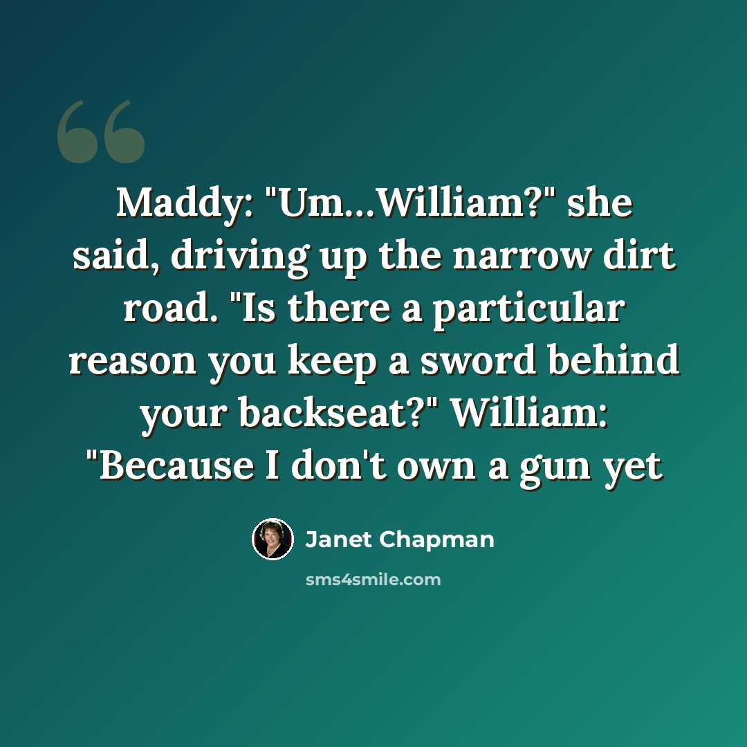 “Maddy: "Um…William?" she said, driving up the narrow dirt road. "Is there a particular reason you keep a sword behind your backseat?" William: "Because I don't own a gun yet” quote by Janet Chapman
