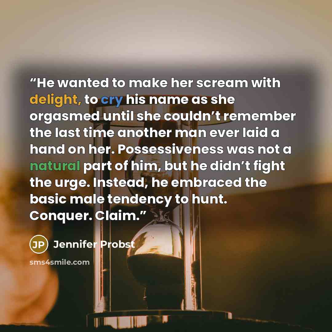“He wanted to make her scream with delight, to cry his name as she orgasmed until she couldn’t remember the last time another man ever laid a hand on her. Possessiveness was not a natural part of him, but he didn’t fight the urge. Instead, he embraced the basic male tendency to hunt. Conquer. Claim.” quote by Jennifer Probst
