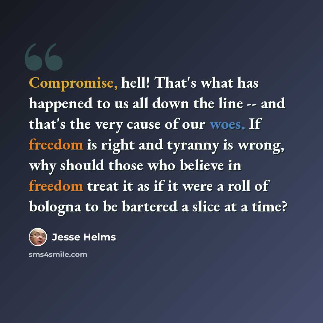 “Compromise, hell! That's what has happened to us all down the line -- and that's the very cause of our woes. If freedom is right and tyranny is wrong, why should those who believe in freedom treat it as if it were a roll of bologna to be bartered a slice at a time?” quote by Jesse Helms
