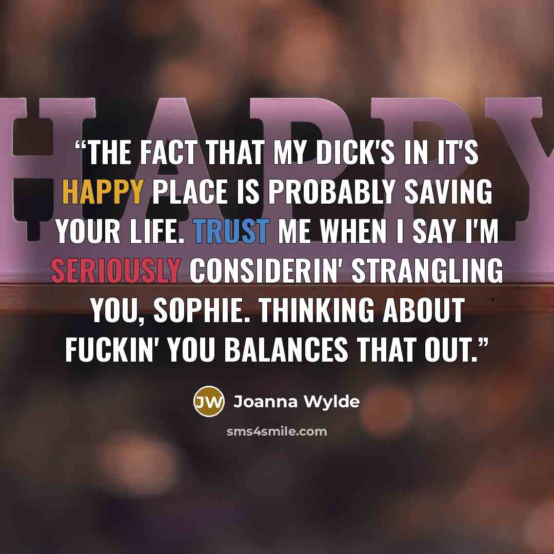 “The fact that my dick's in it's happy place is probably saving your life. Trust me when I say I'm seriously considerin' strangling you, Sophie. Thinking about fuckin' you balances that out.” quote by Joanna Wylde
