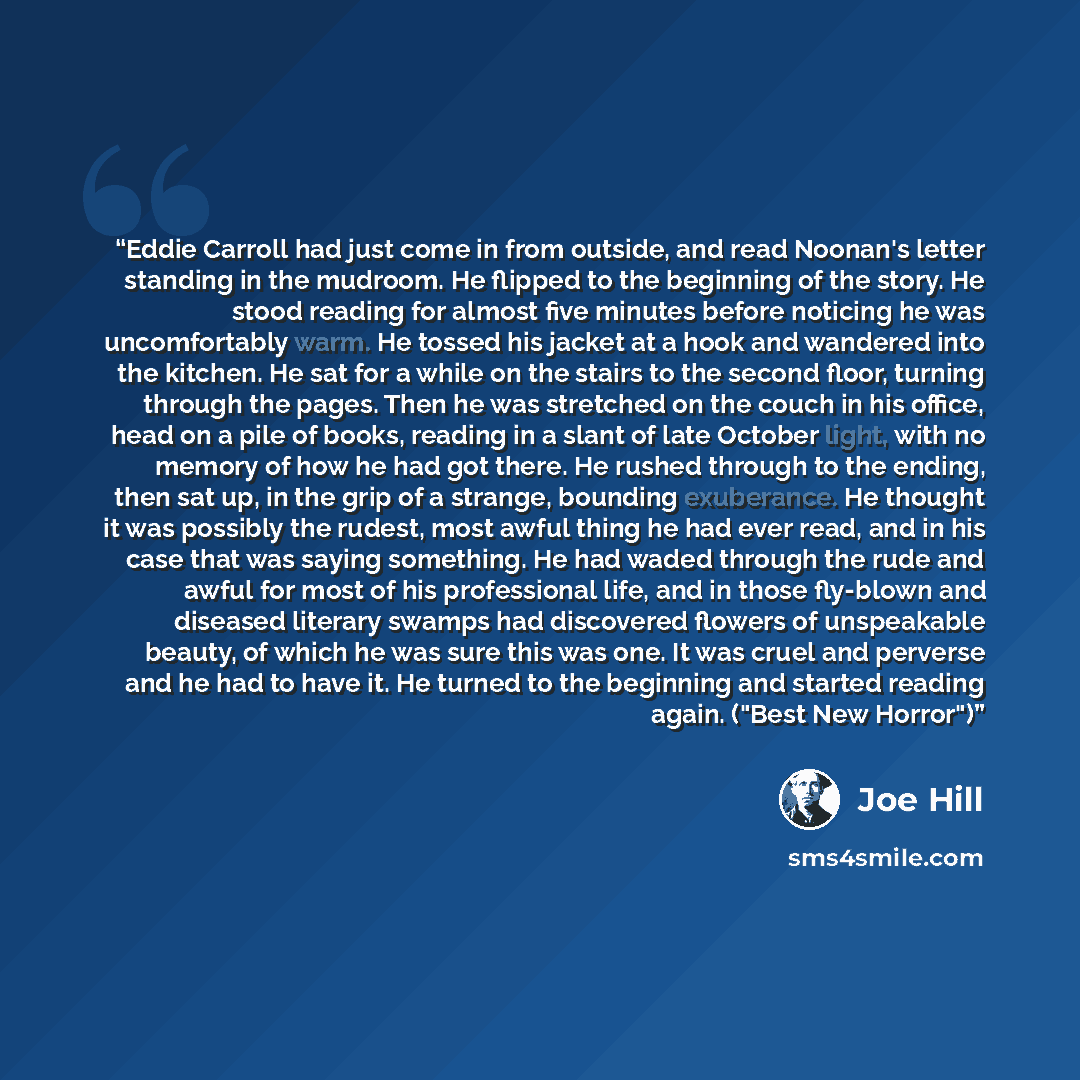 “Eddie Carroll had just come in from outside, and read Noonan's letter standing in the mudroom. He flipped to the beginning of the story. He stood reading for almost five minutes before noticing he was uncomfortably warm. He tossed his jacket at a hook and wandered into the kitchen. He sat for a…” quote by Joe Hill