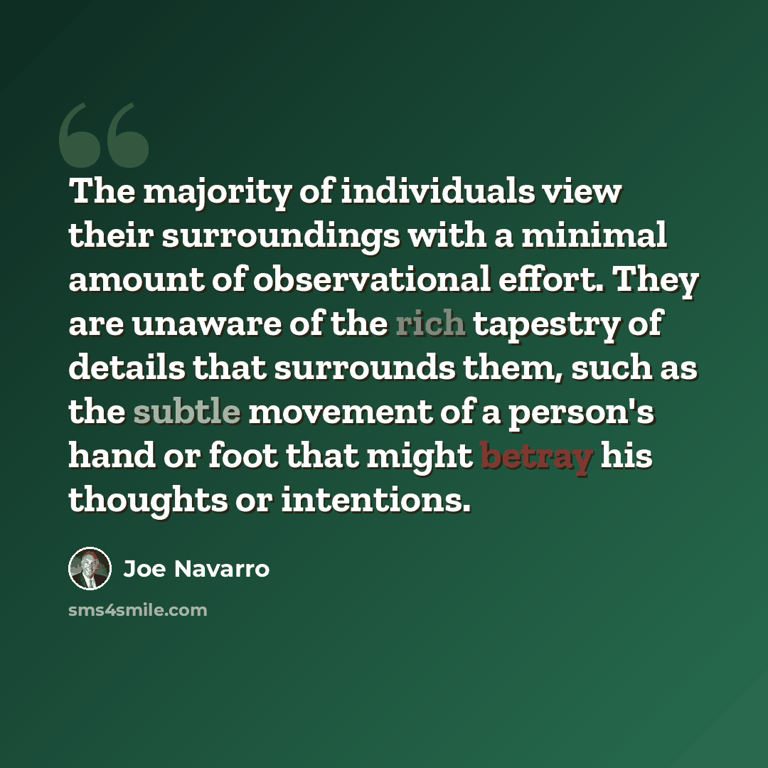 “The majority of individuals view their surroundings with a minimal amount of observational effort. They are unaware of the rich tapestry of details that surrounds them, such as the subtle movement of a person's hand or foot that might betray his thoughts or intentions.” quote by Joe Navarro