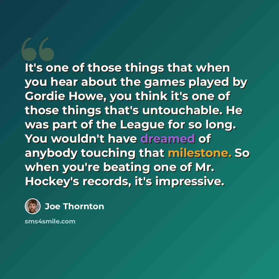 “It's one of those things that when you hear about the games played by Gordie Howe, you think it's one of those things that's untouchable. He was part of the League for so long. You wouldn't have dreamed of anybody touching that milestone. So when you're beating one of Mr. Hockey's records, it's…” quote by Joe Thornton