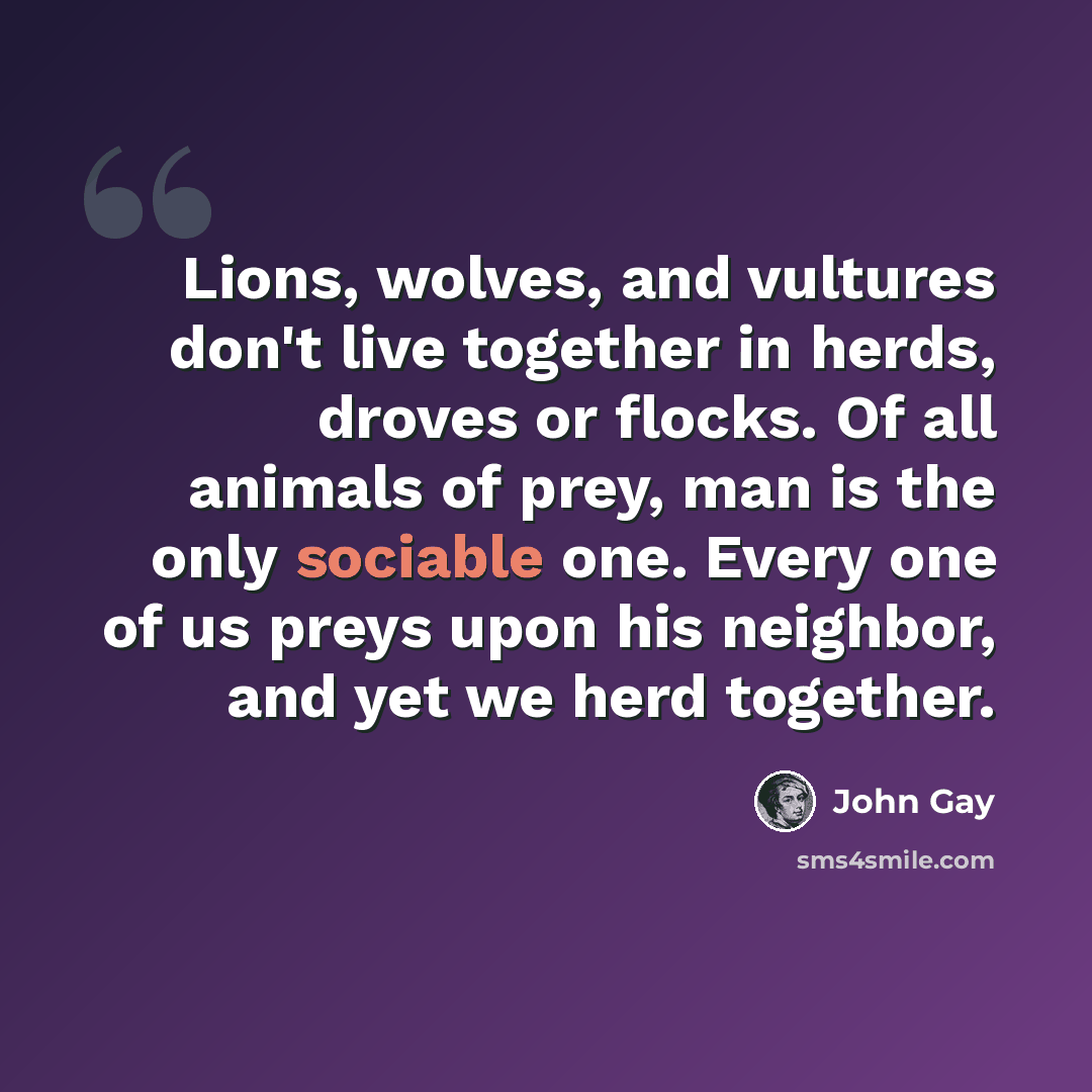 “Lions, wolves, and vultures don't live together in herds, droves or flocks. Of all animals of prey, man is the only sociable one. Every one of us preys upon his neighbor, and yet we herd together.” quote by John Gay