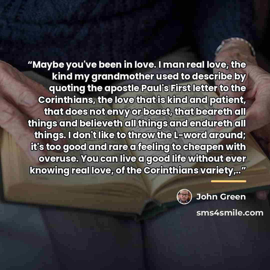 “Maybe you've been in love. I man real love, the kind my grandmother used to describe by quoting the apostle Paul's First letter to the Corinthians, the love that is kind and patient, that does not envy or boast, that beareth all things and believeth all things and endureth all things. I don't like…” quote by John Green