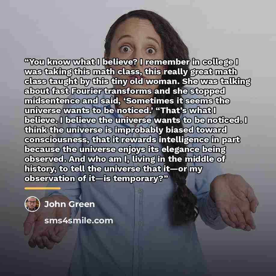 “You know what I believe? I remember in college I was taking this math class, this really great math class taught by this tiny old woman. She was talking about fast Fourier transforms and she stopped midsentence and said, ‘Sometimes it seems the universe wants to be noticed.’ “That’s what I…” quote by John Green