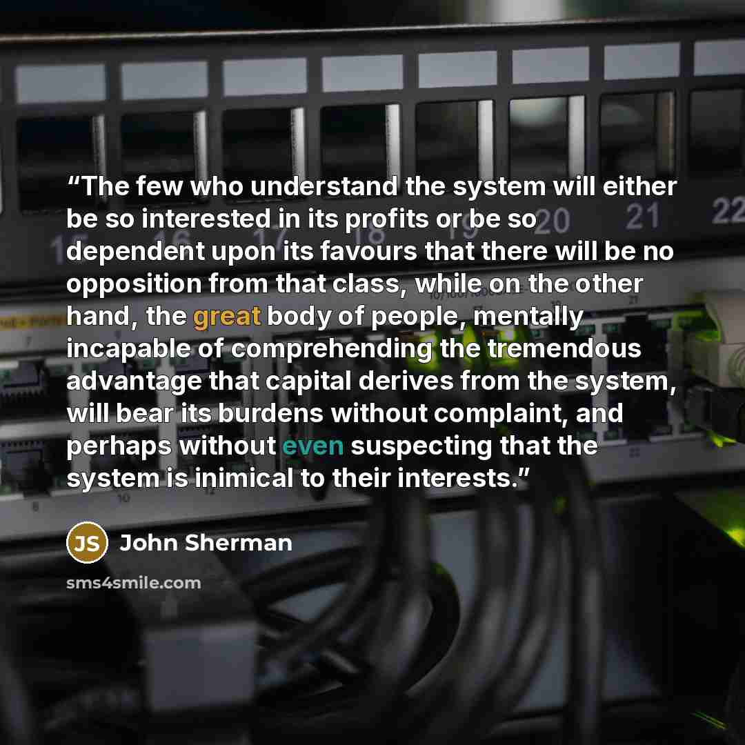 “The few who understand the system will either be so interested in its profits or be so dependent upon its favours that there will be no opposition from that class, while on the other hand, the great body of people, mentally incapable of comprehending the tremendous advantage that capital derives…” quote by John Sherman