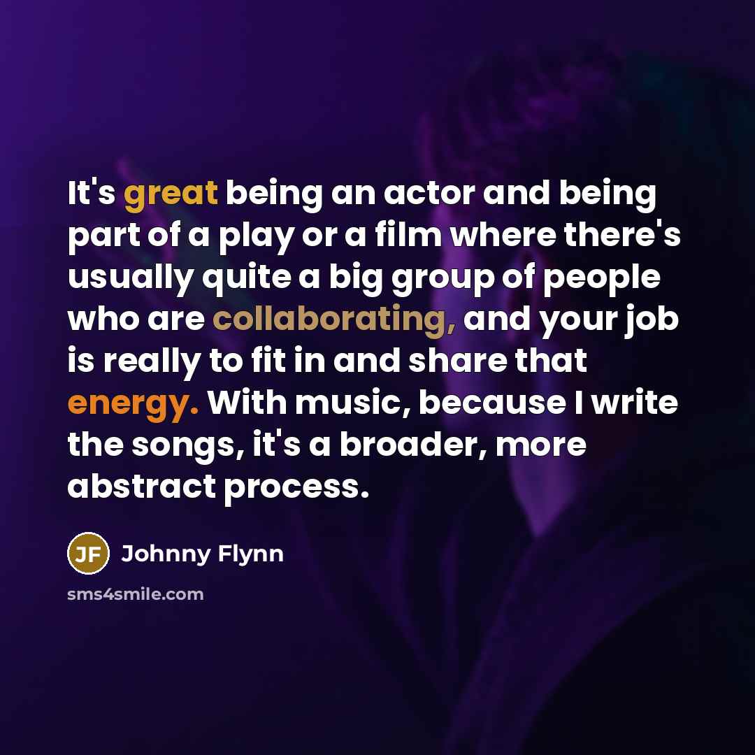 “It's great being an actor and being part of a play or a film where there's usually quite a big group of people who are collaborating, and your job is really to fit in and share that energy. With music, because I write the songs, it's a broader, more abstract process.” quote by Johnny Flynn