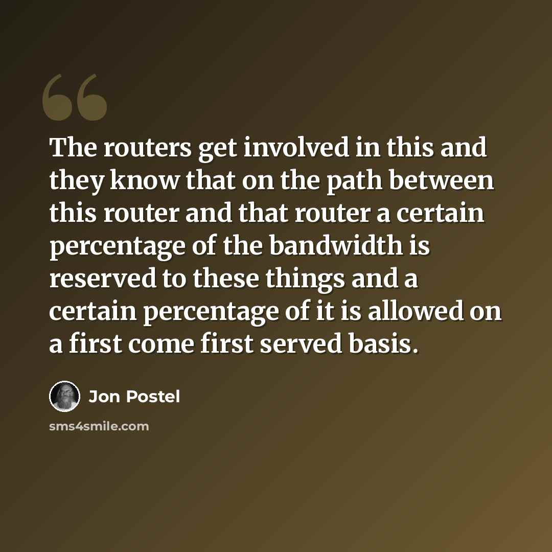 “The routers get involved in this and they know that on the path between this router and that router a certain percentage of the bandwidth is reserved to these things and a certain percentage of it is allowed on a first come first served basis.” quote by Jon Postel