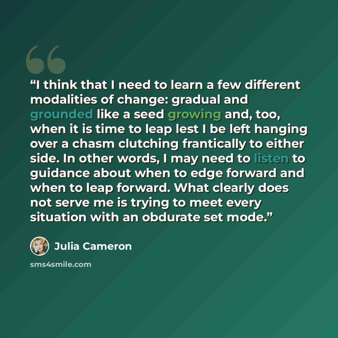 “I think that I need to learn a few different modalities of change: gradual and grounded like a seed growing and, too, when it is time to leap lest I be left hanging over a chasm clutching frantically to either side. In other words, I may need to listen to guidance about when to edge forward and…” quote by Julia Cameron
