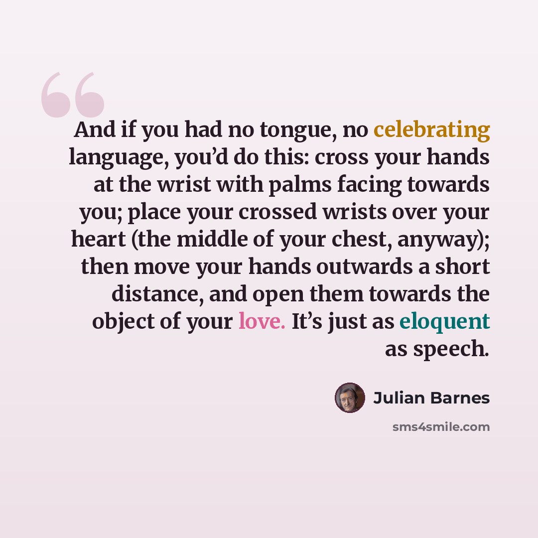 “And if you had no tongue, no celebrating language, you’d do this: cross your hands at the wrist with palms facing towards you; place your crossed wrists over your heart (the middle of your chest, anyway); then move your hands outwards a short distance, and open them towards the object of your…” quote by Julian Barnes