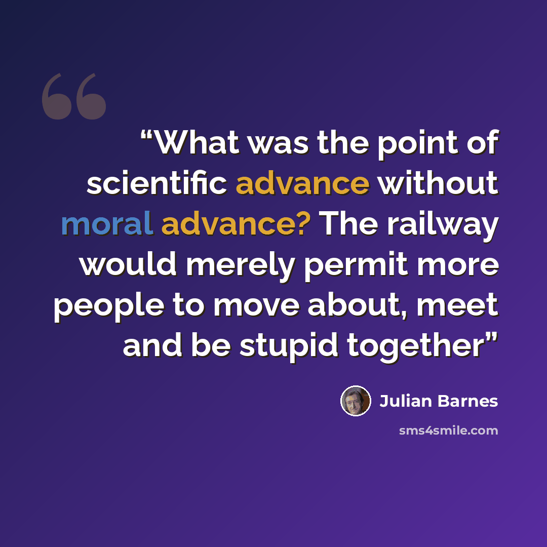 “What was the point of scientific advance without moral advance? The railway would merely permit more people to move about, meet and be stupid together” quote by Julian Barnes