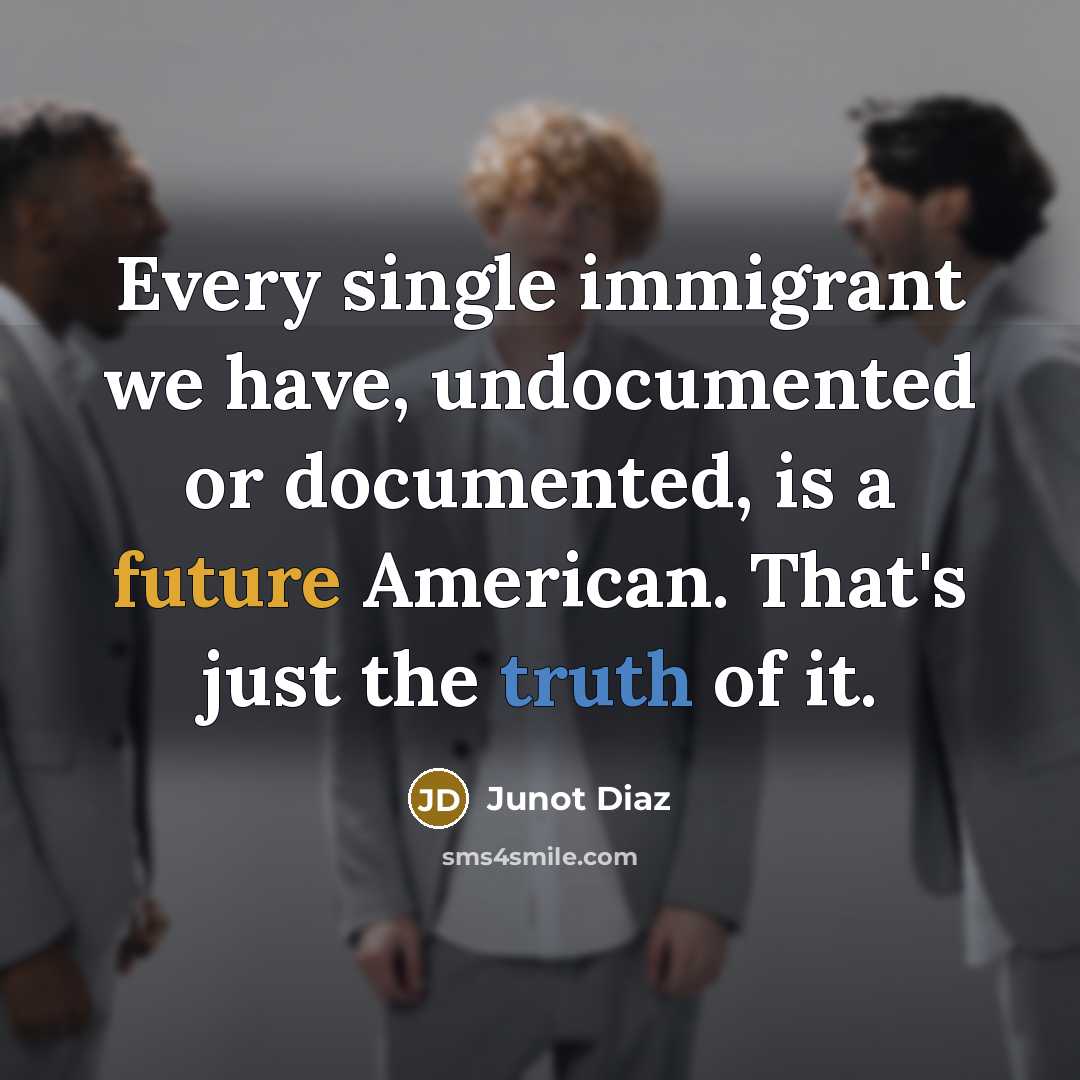 “Every single immigrant we have, undocumented or documented, is a future American. That's just the truth of it.” quote by Junot Diaz