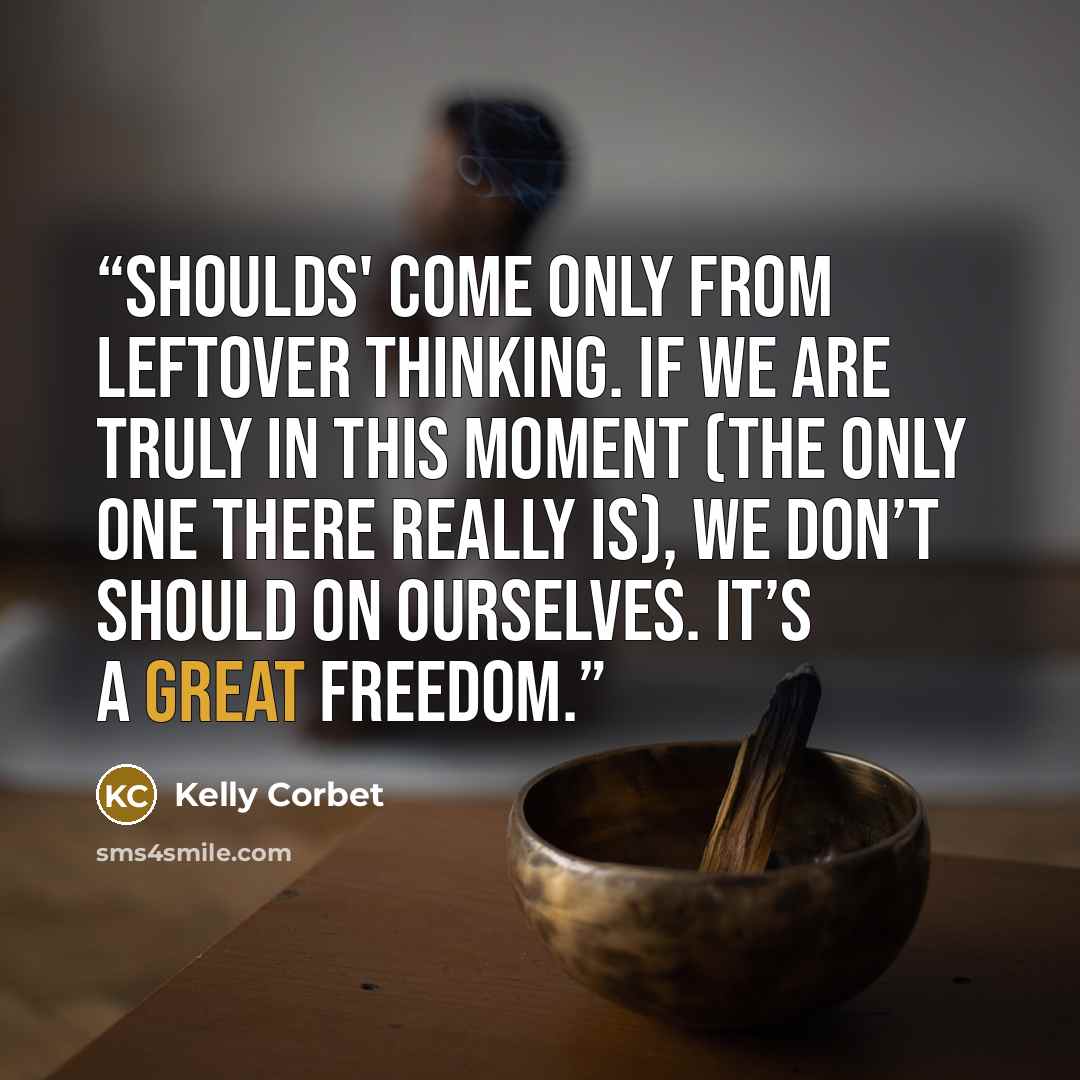 “Shoulds' come only from leftover thinking. If we are truly in this moment (the only one there really is), we don’t should on ourselves. It’s a great freedom.” quote by Kelly Corbet