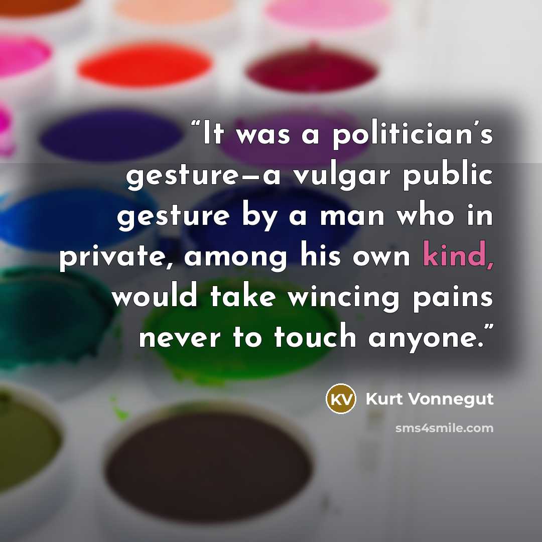 “It was a politician’s gesture—a vulgar public gesture by a man who in private, among his own kind, would take wincing pains never to touch anyone.” quote by Kurt Vonnegut