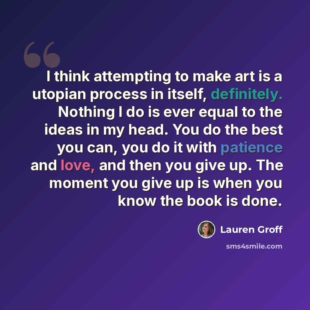 “I think attempting to make art is a utopian process in itself, definitely. Nothing I do is ever equal to the ideas in my head. You do the best you can, you do it with patience and love, and then you give up. The moment you give up is when you know the book is done.” quote by Lauren Groff