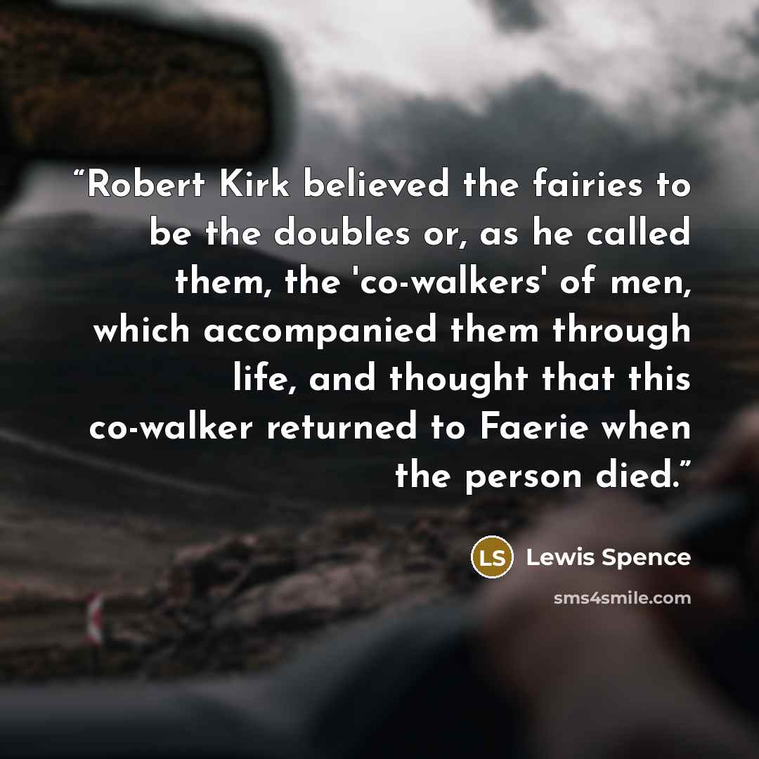 “Robert Kirk believed the fairies to be the doubles or, as he called them, the 'co-walkers' of men, which accompanied them through life, and thought that this co-walker returned to Faerie when the person died.” quote by Lewis Spence