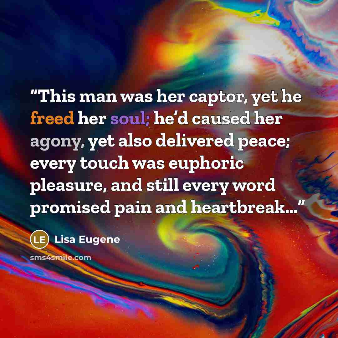 “This man was her captor, yet he freed her soul; he’d caused her agony, yet also delivered peace; every touch was euphoric pleasure, and still every word promised pain and heartbreak…” quote by Lisa Eugene