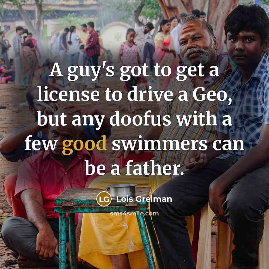 “A guy's got to get a license to drive a Geo, but any doofus with a few good swimmers can be a father.” quote by Lois Greiman